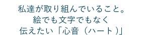 私達が取り組んでいること。絵でも文字でもなく伝えたい「心音（ハート）」