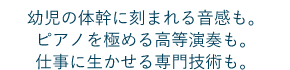 幼児の体幹に刻まれる音感も。ピアノを極める高等演奏も。仕事に生かせる専門技術も。