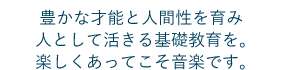 豊かな才能と人間性を育み人として活きる基礎教育を。楽しくあってこそ音楽です。